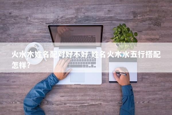 火水木姓名配对好不好 姓名火木水五行搭配怎样？